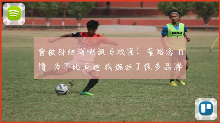 曾被孙继海嘲讽马戏团!董路念旧情_为了比亚迪 我婉拒了很多品牌