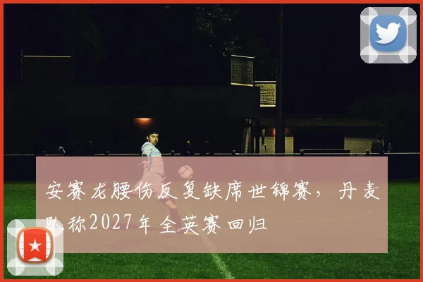 安赛龙腰伤反复缺席世锦赛，丹麦队称2027年全英赛回归