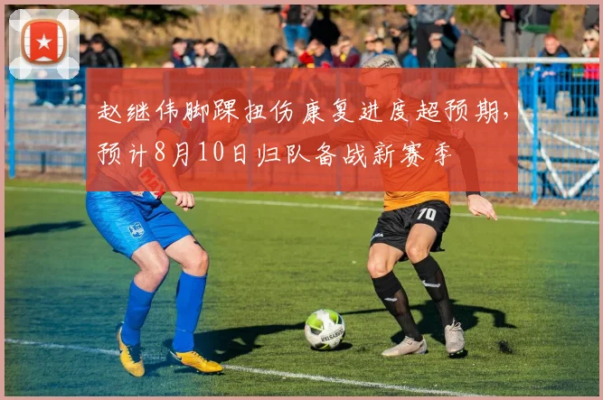赵继伟脚踝扭伤康复进度超预期,预计8月10日归队备战新赛季