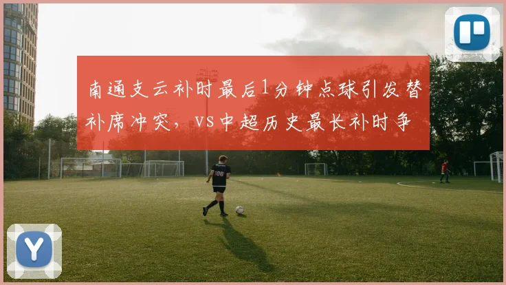 南通支云补时最后1分钟点球引发替补席冲突，vs中超历史最长补时争议对比