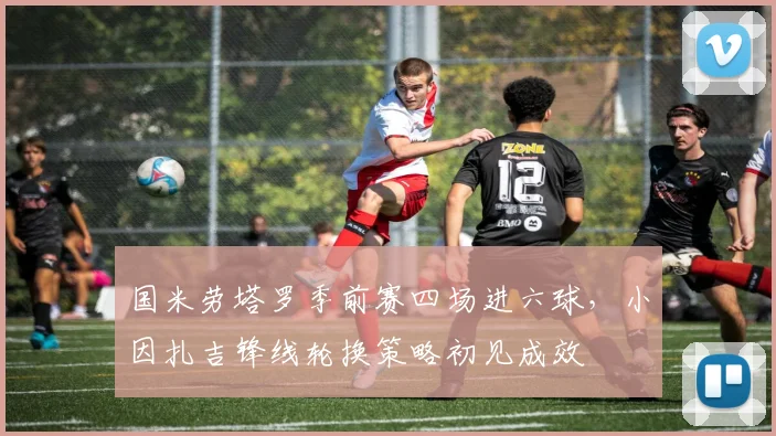 国米劳塔罗季前赛四场进六球，小因扎吉锋线轮换策略初见成效