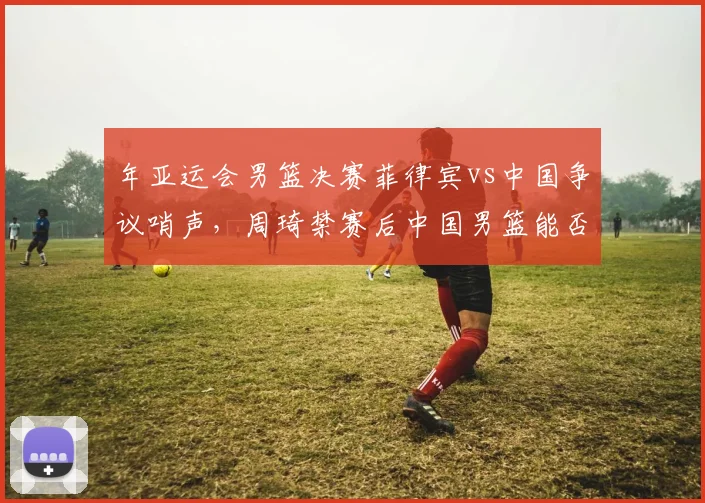年亚运会男篮决赛菲律宾vs中国争议哨声，周琦禁赛后中国男篮能否在2027亚洲杯雪耻