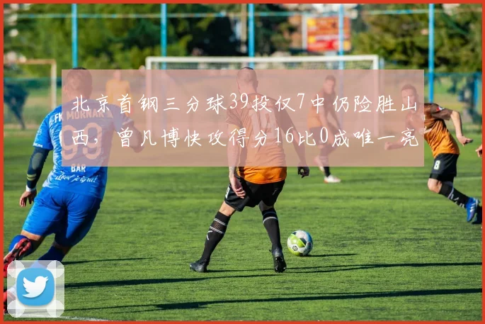 北京首钢三分球39投仅7中仍险胜山西，曾凡博快攻得分16比0成唯一亮点