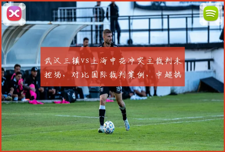 武汉三镇vs上海申花冲突主裁判未控场,对比国际裁判案例,中超执法能力遭批