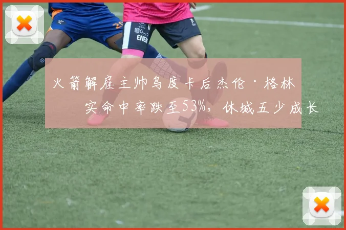 火箭解雇主帅乌度卡后杰伦·格林真实命中率跌至53%,休城五少成长曲线受挫陷入停滞__br_