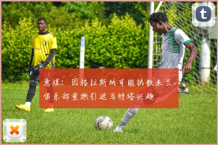 意媒:因格拉斯纳可能执教米兰,俱乐部重燃引进马特塔兴趣