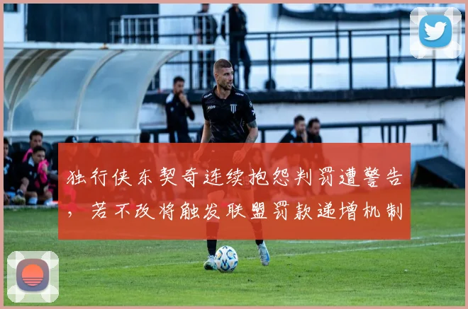 独行侠东契奇连续抱怨判罚遭警告,若不改将触发联盟罚款递增机制