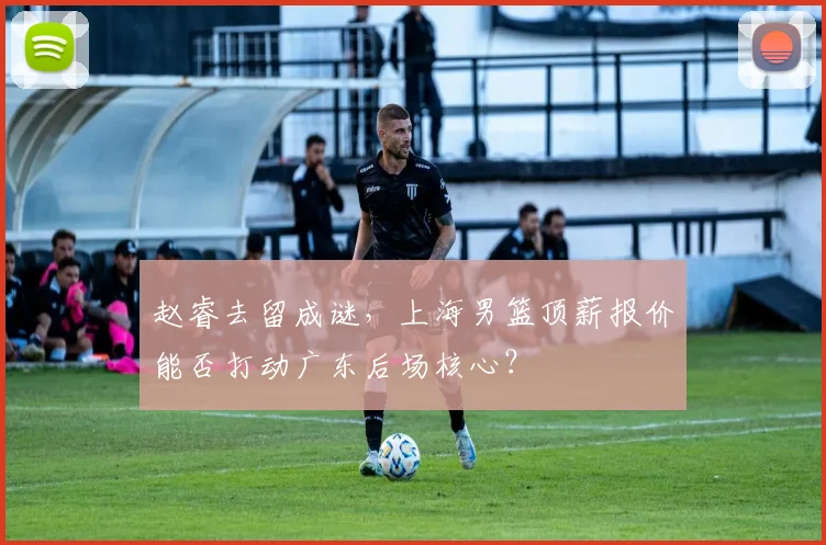 赵睿去留成谜，上海男篮顶薪报价能否打动广东后场核心？